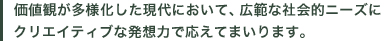 価値観が多様化した現代において、広範な社会的ニーズにクリエイティブな発想力で応えてまいります。